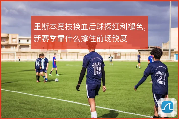 里斯本竞技换血后球探红利褪色,新赛季靠什么撑住前场锐度