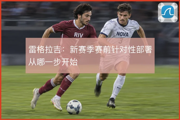 雷格拉吉：新赛季赛前针对性部署从哪一步开始
