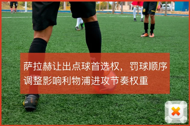 萨拉赫让出点球首选权，罚球顺序调整影响利物浦进攻节奏权重