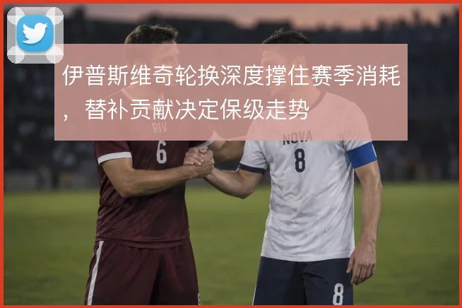 伊普斯维奇轮换深度撑住赛季消耗，替补贡献决定保级走势