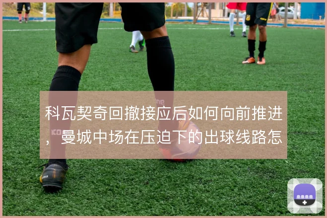 科瓦契奇回撤接应后如何向前推进，曼城中场在压迫下的出球线路怎么解