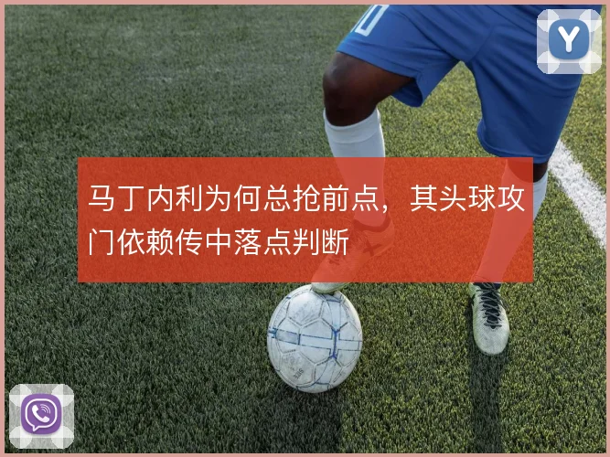 马丁内利为何总抢前点,其头球攻门依赖传中落点判断