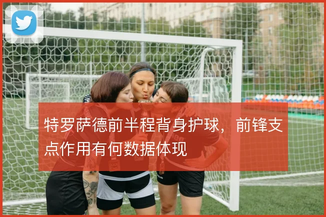 特罗萨德前半程背身护球，前锋支点作用有何数据体现