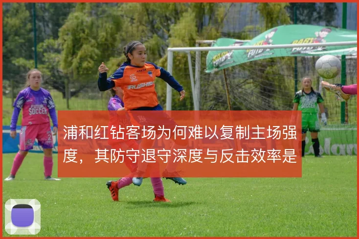 浦和红钻客场为何难以复制主场强度，其防守退守深度与反击效率是症结