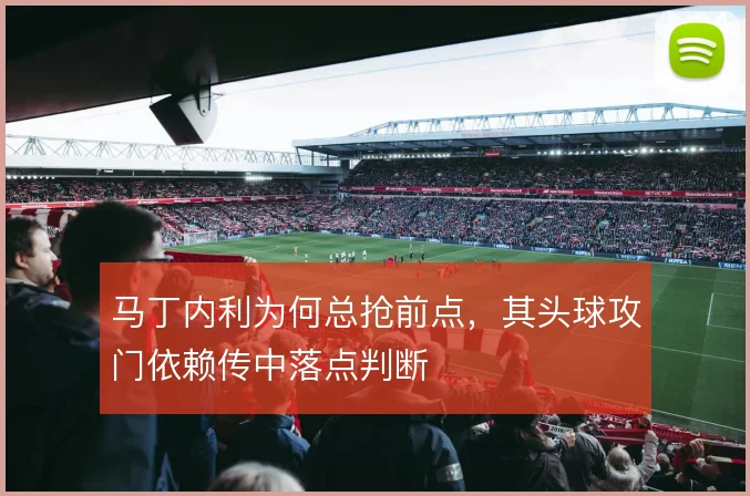 马丁内利为何总抢前点,其头球攻门依赖传中落点判断