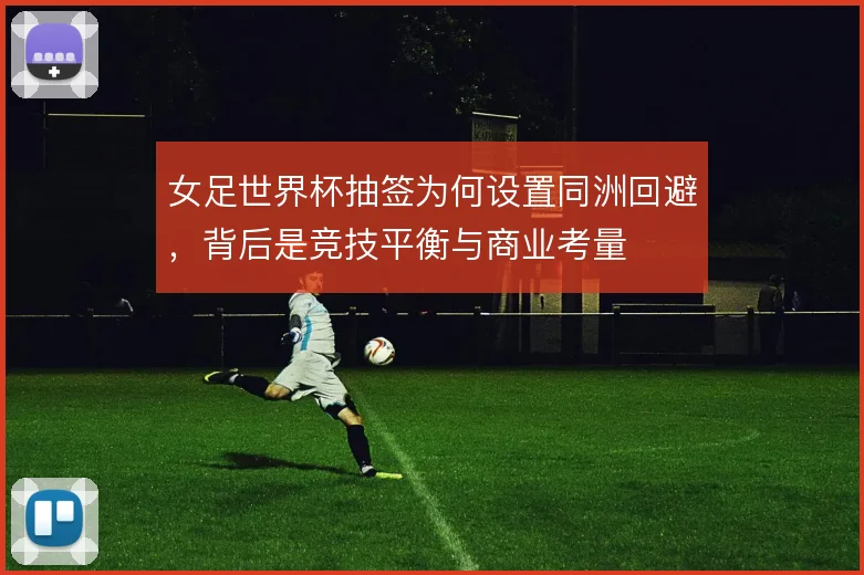 女足世界杯抽签为何设置同洲回避，背后是竞技平衡与商业考量