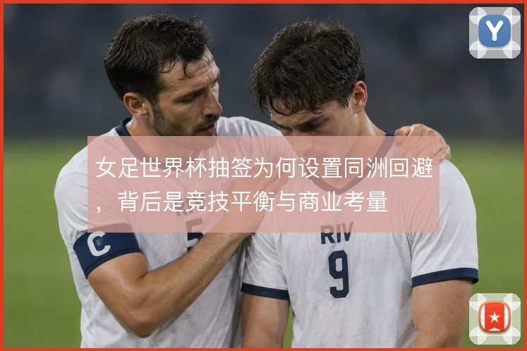 女足世界杯抽签为何设置同洲回避，背后是竞技平衡与商业考量