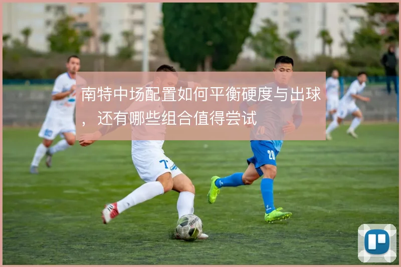 南特中场配置如何平衡硬度与出球,还有哪些组合值得尝试
