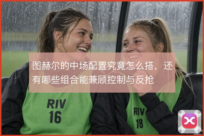 图赫尔的中场配置究竟怎么搭,还有哪些组合能兼顾控制与反抢