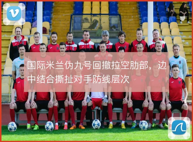 国际米兰伪九号回撤拉空肋部,边中结合撕扯对手防线层次