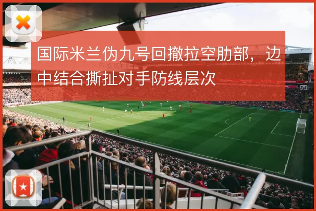 国际米兰伪九号回撤拉空肋部,边中结合撕扯对手防线层次