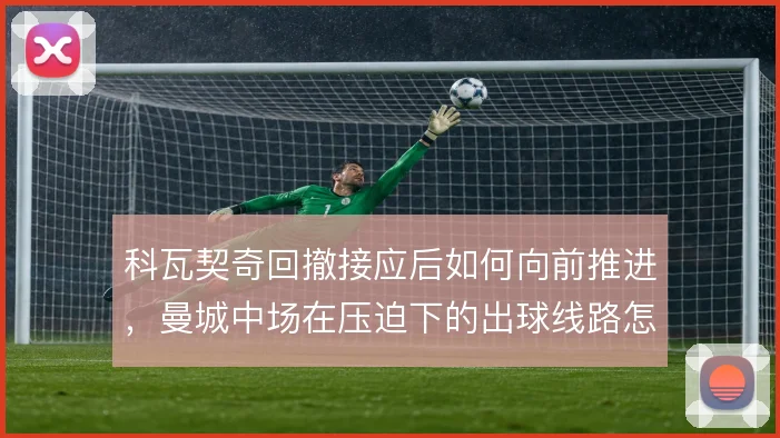 科瓦契奇回撤接应后如何向前推进，曼城中场在压迫下的出球线路怎么解