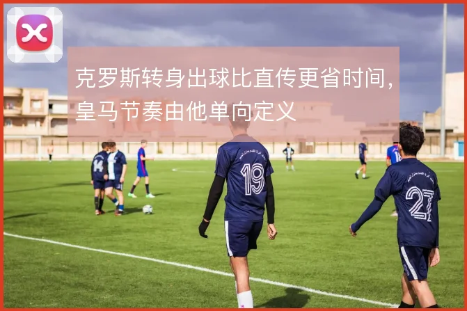 克罗斯转身出球比直传更省时间，皇马节奏由他单向定义