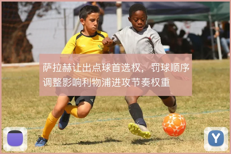 萨拉赫让出点球首选权，罚球顺序调整影响利物浦进攻节奏权重